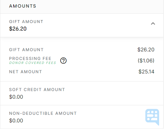 AMOUNT SECTION OF GIFT DETAILS BROKEN DOWN WITH GIFT AMOUNT, PROCESSING FEE, NET AMOUNT, SOFT CREDIT AMOUNT, AND NON-DEDUCTIBLE AMOUNT. GREEN WORDS LISTED UNDER PROCESSING FEE INDICATING DONORS ELECTED TO COVER FEES - click to enlarge AMOUNT SECTION OF GIFT DETAILS BROKEN DOWN WITH GIFT AMOUNT, PROCESSING FEE, NET AMOUNT, SOFT CREDIT AMOUNT, AND NON-DEDUCTIBLE AMOUNT. GREEN WORDS LISTED UNDER PROCESSING FEE INDICATING DONORS ELECTED TO COVER FEES