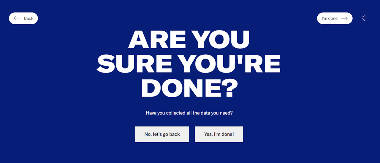 Message asking users if they are sure they are done collecting data. There is a “No, let’s go back” button and a “Yes, I’m done!” button. - click to enlarge Message asking users if they are sure they are done collecting data. There is a “No, let’s go back” button and a “Yes, I’m done!” button.