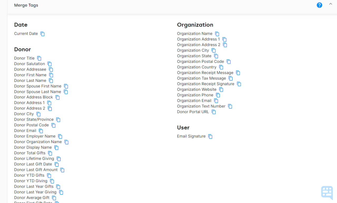 LIST OF MERGE TAGS AVAIABLE ON AN UPLOAD WORD TEMPLATE IN DONORDOCK. BLUE COPY ICON AVAILABLE TO THE RIGHT OF EACH MERGE TAG TO QUICKLY COPY THE MERGE TAG IN QUESTION FOR INSERT INTO WORD DOCUMENT. - click to enlarge LIST OF MERGE TAGS AVAIABLE ON AN UPLOAD WORD TEMPLATE IN DONORDOCK. BLUE COPY ICON AVAILABLE TO THE RIGHT OF EACH MERGE TAG TO QUICKLY COPY THE MERGE TAG IN QUESTION FOR INSERT INTO WORD DOCUMENT.